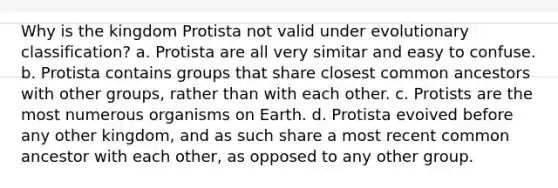 Why is the kingdom Protista not valid under evolutionary classification? a. Protista are all very simitar and easy to confuse. b. Protista contains groups that share closest common ancestors with other groups, rather than with each other. c. Protists are the most numerous organisms on Earth. d. Protista evoived before any other kingdom, and as such share a most recent common ancestor with each other, as opposed to any other group.