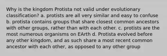 Why is the kingdom Protista not valid under evolutionary classification? a. protists are all very similar and easy to confuse b. protista contains groups that share closest common ancestors with other groups, rather than with each other. c. protists are the most numerous organisms on EArth d. Protista evolved before any other kingdom, and as such share a most recent common ancestor with each other, as opposed to any other group