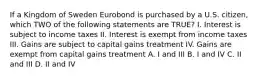 If a Kingdom of Sweden Eurobond is purchased by a U.S. citizen, which TWO of the following statements are TRUE? I. Interest is subject to income taxes II. Interest is exempt from income taxes III. Gains are subject to capital gains treatment IV. Gains are exempt from capital gains treatment A. I and III B. I and IV C. II and III D. II and IV