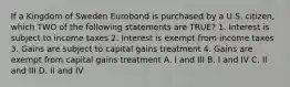 If a Kingdom of Sweden Eurobond is purchased by a U.S. citizen, which TWO of the following statements are TRUE? 1. Interest is subject to income taxes 2. Interest is exempt from income taxes 3. Gains are subject to capital gains treatment 4. Gains are exempt from capital gains treatment A. I and III B. I and IV C. II and III D. II and IV