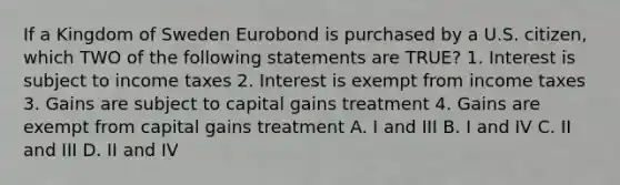 If a Kingdom of Sweden Eurobond is purchased by a U.S. citizen, which TWO of the following statements are TRUE? 1. Interest is subject to income taxes 2. Interest is exempt from income taxes 3. Gains are subject to capital gains treatment 4. Gains are exempt from capital gains treatment A. I and III B. I and IV C. II and III D. II and IV