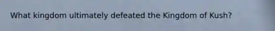 What kingdom ultimately defeated the Kingdom of Kush?
