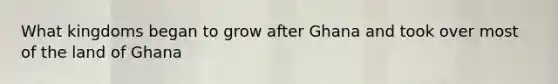 What kingdoms began to grow after Ghana and took over most of the land of Ghana