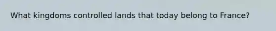 What kingdoms controlled lands that today belong to France?