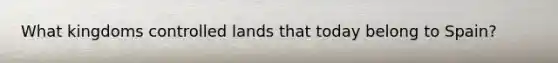 What kingdoms controlled lands that today belong to Spain?