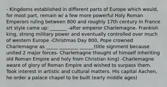 - Kingdoms established in different parts of Europe which would, for most part, remain w/ a few more powerful Holy Roman Emperors ruling between 800 and roughly 17th century In France srt style came up: _______ -after emperor Charlemagne- Frankish king, strong military power and eventually controlled over much of western Europe -Christmas Day 800, Pope crowned Charlemagne as _____ ________ ______(title signment because united 2 major forces- Charlemagne thought of himself inheriting old Roman Empire and holy from Christian king) -Charlemagne aware of glory of Roman Empire and wished to surpass them. Took interest in artistic and cultural matters. His capital Aachen, he order a palace chapel to be built (early middle ages)