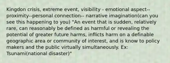 Kingdon crisis, extreme event, visibility - emotional aspect--proximity--personal connection-- narrative imagination(can you see this happening to you) "An event that is sudden, relatively rare, can reasonably be defined as harmful or revealing the potential of greater future harms, inflicts harm on a definable geographic area or community of interest, and is know to policy makers and the public virtually simultaneously. Ex: Tsunami(national disaster)"