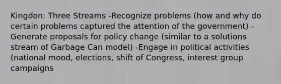 Kingdon: Three Streams -Recognize problems (how and why do certain problems captured the attention of the government) -Generate proposals for policy change (similar to a solutions stream of Garbage Can model) -Engage in political activities (national mood, elections, shift of Congress, interest group campaigns