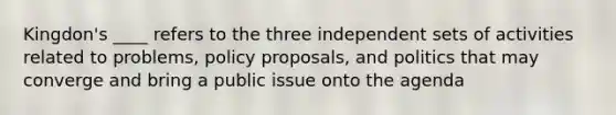 Kingdon's ____ refers to the three independent sets of activities related to problems, policy proposals, and politics that may converge and bring a public issue onto the agenda