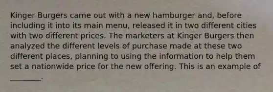 Kinger Burgers came out with a new hamburger and, before including it into its main menu, released it in two different cities with two different prices. The marketers at Kinger Burgers then analyzed the different levels of purchase made at these two different places, planning to using the information to help them set a nationwide price for the new offering. This is an example of ________.