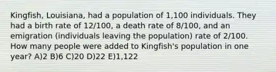 Kingfish, Louisiana, had a population of 1,100 individuals. They had a birth rate of 12/100, a death rate of 8/100, and an emigration (individuals leaving the population) rate of 2/100. How many people were added to Kingfish's population in one year? A)2 B)6 C)20 D)22 E)1,122