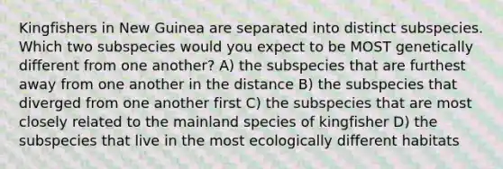 Kingfishers in New Guinea are separated into distinct subspecies. Which two subspecies would you expect to be MOST genetically different from one another? A) the subspecies that are furthest away from one another in the distance B) the subspecies that diverged from one another first C) the subspecies that are most closely related to the mainland species of kingfisher D) the subspecies that live in the most ecologically different habitats