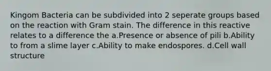 Kingom Bacteria can be subdivided into 2 seperate groups based on the reaction with Gram stain. The difference in this reactive relates to a difference the a.Presence or absence of pili b.Ability to from a slime layer c.Ability to make endospores. d.Cell wall structure