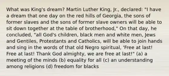 What was King's dream? Martin Luther King, Jr., declared: "I have a dream that one day on the red hills of Georgia, the sons of former slaves and the sons of former slave owners will be able to sit down together at the table of brotherhood," On that day, he concluded, "all God's children, black men and white men, Jews and Gentiles, Protestants and Catholics, will be able to join hands and sing in the words of that old Negro spiritual, 'Free at last! Free at last! Thank God almighty, we are free at last!" (a) a meeting of the minds (b) equality for all (c) an understanding among religions (d) freedom for blacks