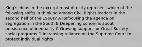 King's ideas in the excerpt most directly represent which of the following shifts in thinking among Civil Rights leaders in the second half of the 1960s? A Refocusing the agenda on segregation in the South B Deepening concerns about persistence of inequality C Growing support for Great Society social programs D Increasing reliance on the Supreme Court to protect individual rights