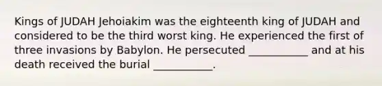 Kings of JUDAH Jehoiakim was the eighteenth king of JUDAH and considered to be the third worst king. He experienced the first of three invasions by Babylon. He persecuted ___________ and at his death received the burial ___________.