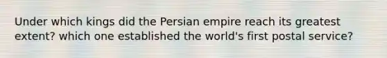 Under which kings did the Persian empire reach its greatest extent? which one established the world's first postal service?