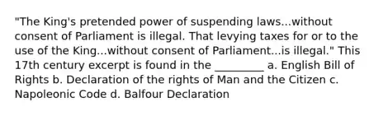 "The King's pretended power of suspending laws...without consent of Parliament is illegal. That levying taxes for or to the use of the King...without consent of Parliament...is illegal." This 17th century excerpt is found in the _________ a. English Bill of Rights b. Declaration of the rights of Man and the Citizen c. Napoleonic Code d. Balfour Declaration