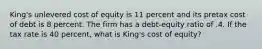 King's unlevered cost of equity is 11 percent and its pretax cost of debt is 8 percent. The firm has a debt-equity ratio of .4. If the tax rate is 40 percent, what is King's cost of equity?