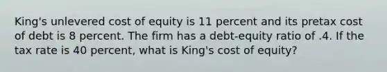 King's unlevered cost of equity is 11 percent and its pretax cost of debt is 8 percent. The firm has a debt-equity ratio of .4. If the tax rate is 40 percent, what is King's cost of equity?