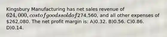 Kingsbury Manufacturing has <a href='https://www.questionai.com/knowledge/ksNDOTmr42-net-sales' class='anchor-knowledge'>net sales</a> revenue of 624,000, cost of goods sold of274,560, and all other expenses of 262,080. The net profit margin is: A)0.32. B)0.56. C)0.86. D)0.14.