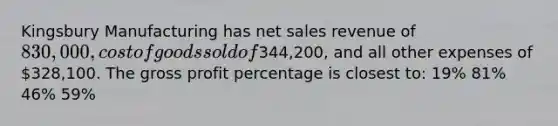 Kingsbury Manufacturing has <a href='https://www.questionai.com/knowledge/ksNDOTmr42-net-sales' class='anchor-knowledge'>net sales</a> revenue of 830,000, cost of goods sold of344,200, and all other expenses of 328,100. The <a href='https://www.questionai.com/knowledge/klIB6Lsdwh-gross-profit' class='anchor-knowledge'>gross profit</a> percentage is closest to: 19% 81% 46% 59%