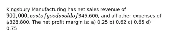 Kingsbury Manufacturing has net sales revenue of 900,000, cost of goods sold of345,600, and all other expenses of 328,800. The net profit margin is: a) 0.25 b) 0.62 c) 0.65 d) 0.75