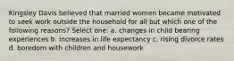 Kingsley Davis believed that married women became motivated to seek work outside the household for all but which one of the following reasons? Select one: a. changes in child bearing experiences b. increases in life expectancy c. rising divorce rates d. boredom with children and housework