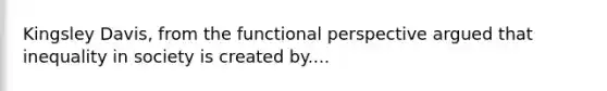 Kingsley Davis, from the functional perspective argued that inequality in society is created by....