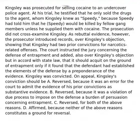 Kingsley was prosecuted for selling cocaine to an undercover police agent. At his trial, he testified that he only sold the drugs to the agent, whom Kingsley knew as "Speedy," because Speedy had told him that he (Speedy) would be killed by fellow gang members unless he supplied them with cocaine. The prosecution did not cross-examine Kingsley. As rebuttal evidence, however, the prosecutor introduced records, over Kingsley's objection, showing that Kingsley had two prior convictions for narcotics-related offenses. The court instructed the jury concerning the defense of entrapment and added, also over Kingsley's objection but in accord with state law, that it should acquit on the ground of entrapment only if it found that the defendant had established the elements of the defense by a preponderance of the evidence. Kingsley was convicted. On appeal, Kingsley's conviction should be A. Reversed, because it was an error for the court to admit the evidence of his prior convictions as substantive evidence. B. Reversed, because it was a violation of due process to impose on the defense a burden of persuasion concerning entrapment. C. Reversed, for both of the above reasons. D. Affirmed, because neither of the above reasons constitutes a ground for reversal.