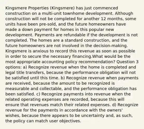 Kingsmere Properties (Kingsmere) has just commenced construction on a multi-unit townhome development. Although construction will not be completed for another 12 months, some units have been pre-sold, and the future homeowners have made a down payment for homes in this popular new development. Payments are refundable if the development is not completed. The homes are a standard construction, and the future homeowners are not involved in the decision-making. Kingsmere is anxious to record this revenue as soon as possible in order to secure the necessary financing.What would be the most appropriate accounting policy recommendation? Question 3 options: a) Recognize revenue when the home is completed and legal title transfers, because the performance obligation will not be satisfied until this time. b) Recognize revenue when payments are received, because the amount to be recognized is measurable and collectable, and the performance obligation has been satisfied. c) Recognize payments into revenue when the related operating expenses are recorded, because this will ensure that revenues match their related expenses. d) Recognize revenue for the payments in accordance with the owners' wishes, because there appears to be uncertainty and, as such, the policy can match user objectives.