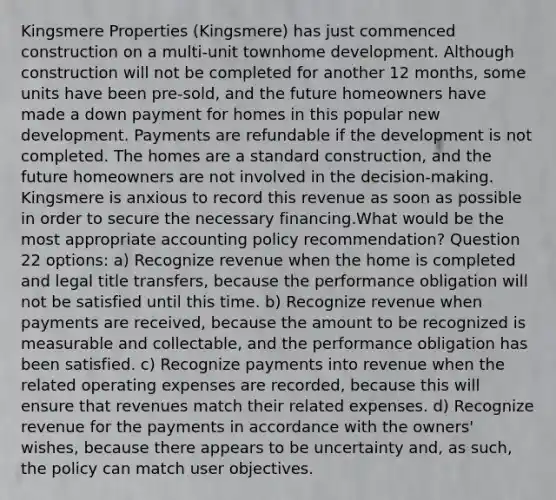 Kingsmere Properties (Kingsmere) has just commenced construction on a multi-unit townhome development. Although construction will not be completed for another 12 months, some units have been pre-sold, and the future homeowners have made a down payment for homes in this popular new development. Payments are refundable if the development is not completed. The homes are a standard construction, and the future homeowners are not involved in the decision-making. Kingsmere is anxious to record this revenue as soon as possible in order to secure the necessary financing.What would be the most appropriate accounting policy recommendation? Question 22 options: a) Recognize revenue when the home is completed and legal title transfers, because the performance obligation will not be satisfied until this time. b) Recognize revenue when payments are received, because the amount to be recognized is measurable and collectable, and the performance obligation has been satisfied. c) Recognize payments into revenue when the related operating expenses are recorded, because this will ensure that revenues match their related expenses. d) Recognize revenue for the payments in accordance with the owners' wishes, because there appears to be uncertainty and, as such, the policy can match user objectives.