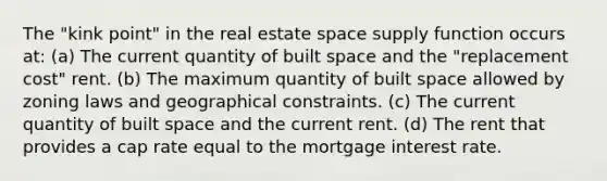 The "kink point" in the real estate space supply function occurs at: (a) The current quantity of built space and the "replacement cost" rent. (b) The maximum quantity of built space allowed by zoning laws and geographical constraints. (c) The current quantity of built space and the current rent. (d) The rent that provides a cap rate equal to the mortgage interest rate.