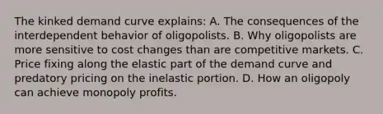 The kinked demand curve explains: A. The consequences of the interdependent behavior of oligopolists. B. Why oligopolists are more sensitive to cost changes than are competitive markets. C. Price fixing along the elastic part of the demand curve and predatory pricing on the inelastic portion. D. How an oligopoly can achieve monopoly profits.