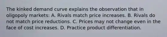 The kinked demand curve explains the observation that in oligopoly markets: A. Rivals match price increases. B. Rivals do not match price reductions. C. Prices may not change even in the face of cost increases. D. Practice product differentiation.