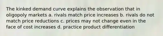 The kinked demand curve explains the observation that in oligopoly markets a. rivals match price increases b. rivals do not match price reductions c. prices may not change even in the face of cost increases d. practice product differentiation