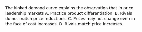 The kinked demand curve explains the observation that in price leadership markets A. Practice product differentiation. B. Rivals do not match price reductions. C. Prices may not change even in the face of cost increases. D. Rivals match price increases.