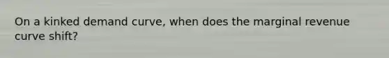 On a kinked demand curve, when does the marginal revenue curve shift?