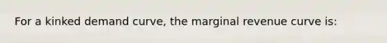 For a kinked demand curve, the marginal revenue curve is: