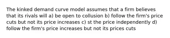 The kinked demand curve model assumes that a firm believes that its rivals will a) be open to collusion b) follow the firm's price cuts but not its price increases c) st the price independently d) follow the firm's price increases but not its prices cuts