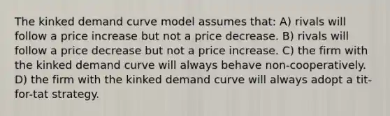 The kinked demand curve model assumes that: A) rivals will follow a price increase but not a price decrease. B) rivals will follow a price decrease but not a price increase. C) the firm with the kinked demand curve will always behave non-cooperatively. D) the firm with the kinked demand curve will always adopt a tit-for-tat strategy.