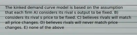 The kinked demand curve model is based on the assumption that each firm A) considers its rival s output to be fixed. B) considers its rival s price to be fixed. C) believes rivals will match all price changes. D) believes rivals will never match price changes. E) none of the above