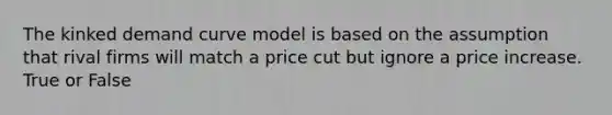 The kinked demand curve model is based on the assumption that rival firms will match a price cut but ignore a price increase. True or False