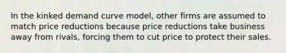 In the kinked demand curve model, other firms are assumed to match price reductions because price reductions take business away from rivals, forcing them to cut price to protect their sales.