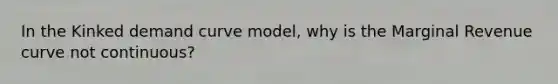 In the Kinked demand curve model, why is the Marginal Revenue curve not continuous?