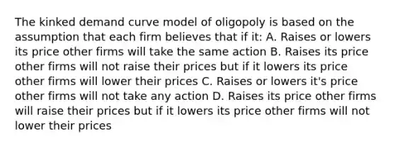 The kinked demand curve model of oligopoly is based on the assumption that each firm believes that if it: A. Raises or lowers its price other firms will take the same action B. Raises its price other firms will not raise their prices but if it lowers its price other firms will lower their prices C. Raises or lowers it's price other firms will not take any action D. Raises its price other firms will raise their prices but if it lowers its price other firms will not lower their prices