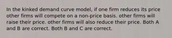 In the kinked demand curve model, if one firm reduces its price other firms will compete on a non-price basis. other firms will raise their price. other firms will also reduce their price. Both A and B are correct. Both B and C are correct.