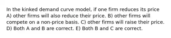 In the kinked demand curve model, if one firm reduces its price A) other firms will also reduce their price. B) other firms will compete on a non-price basis. C) other firms will raise their price. D) Both A and B are correct. E) Both B and C are correct.