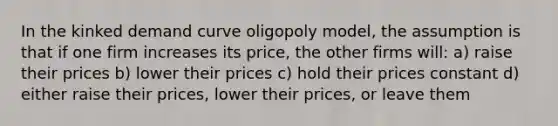 In the kinked demand curve oligopoly model, the assumption is that if one firm increases its price, the other firms will: a) raise their prices b) lower their prices c) hold their prices constant d) either raise their prices, lower their prices, or leave them