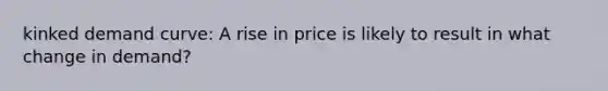 kinked demand curve: A rise in price is likely to result in what change in demand?